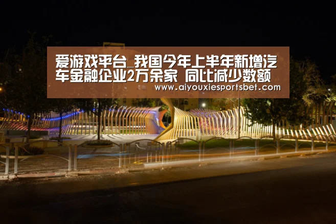 爱游戏平台_我国今年上半年新增汽车金融企业2万余家 同比减少数额为12.3%(图1) 爱游戏真人