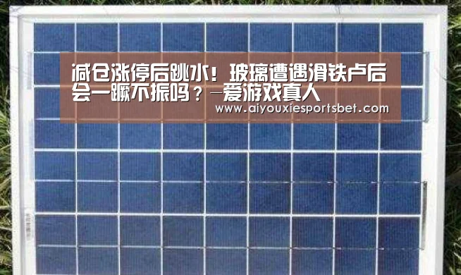 减仓涨停后跳水!玻璃遭遇滑铁卢后会一蹶不振吗?-爱游戏真人(图1) 爱游戏平台