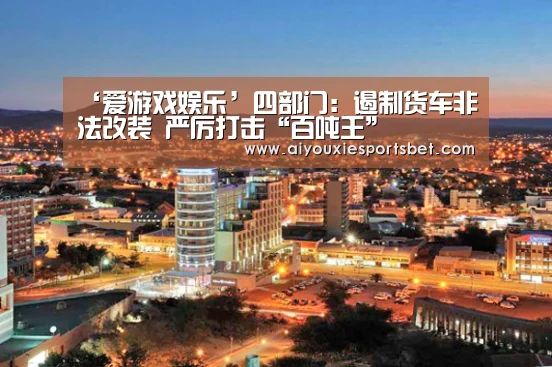 ‘爱游戏娱乐’四部门:遏制货车非法改装 严厉打击“百吨王”(图3) 爱游戏真人