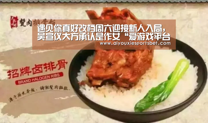 遇见你真好改档周六迎接新人入局,吴宣仪大方承认是作女“爱游戏平台”(图1) 爱游戏电竞