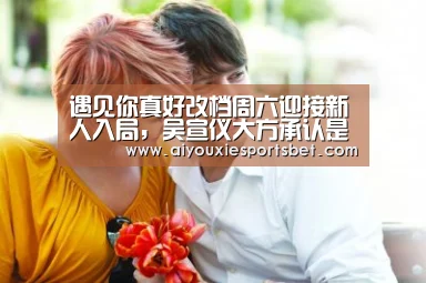 遇见你真好改档周六迎接新人入局,吴宣仪大方承认是作女“爱游戏平台”(图3) 爱游戏平台