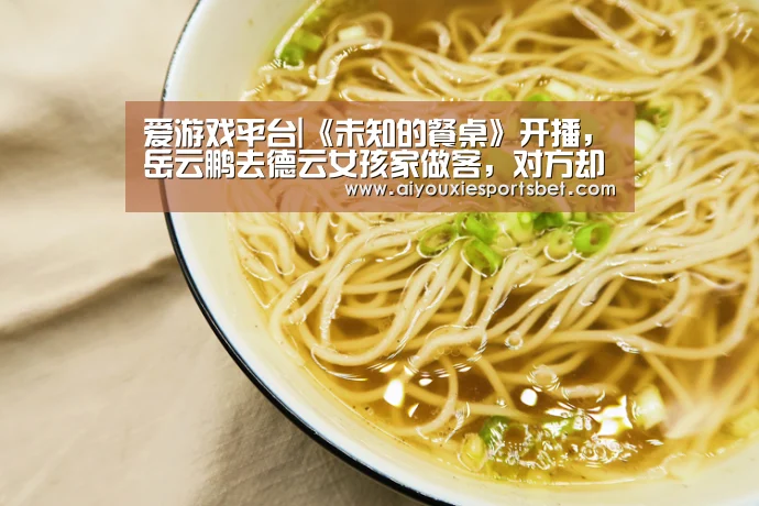 爱游戏平台|《未知的餐桌》开播,岳云鹏去德云女孩家做客,对方却喜欢秦霄贤(图1) 爱游戏电竞