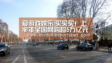 爱游戏娱乐|买买买!上半年全国网购超5万亿元 你花了多少?(图2) 爱游戏娱乐