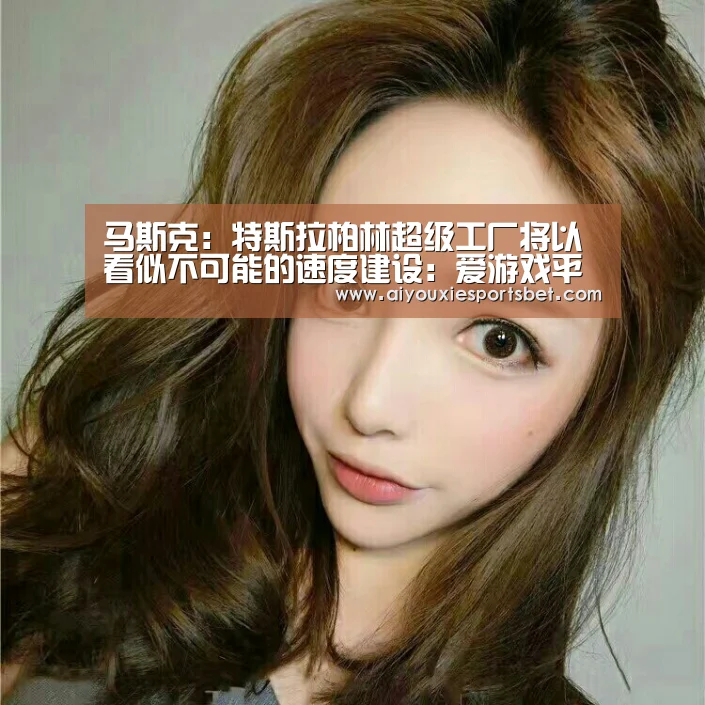 马斯克:特斯拉柏林超级工厂将以看似不可能的速度建设:爱游戏平台(图2) 爱游戏真人
